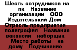 Шесть сотрудников на пк › Название организации ­ ООО “Издательский Дом! › Отрасль предприятия ­ полиграфия › Название вакансии ­ наборщик › Место работы ­ на дому › Подчинение ­ менеджер проекта › Минимальный оклад ­ 6 000 › Максимальный оклад ­ 35 000 › Возраст от ­ 16 › Возраст до ­ 96 - Дагестан респ., Дагестанские Огни г. Работа » Вакансии   